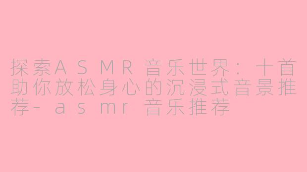探索ASMR音乐世界：十首助你放松身心的沉浸式音景推荐-asmr音乐推荐