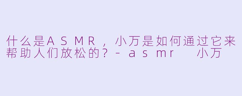 什么是ASMR，小万是如何通过它来帮助人们放松的？-asmr 小万