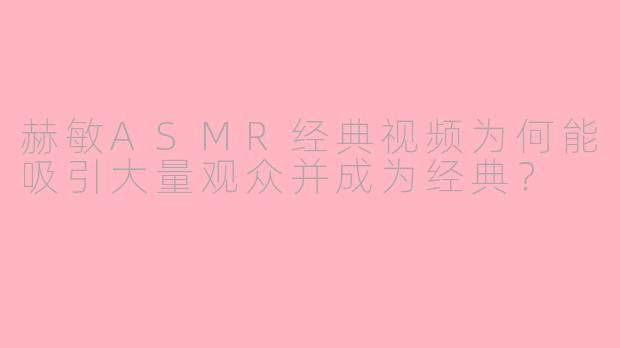 赫敏ASMR经典视频为何能吸引大量观众并成为经典？