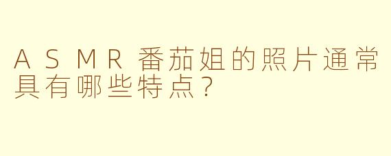 ASMR番茄姐的照片通常具有哪些特点？