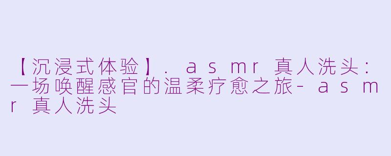 【沉浸式体验】.asmr真人洗头:一场唤醒感官的温柔疗愈之旅-asmr真人洗头