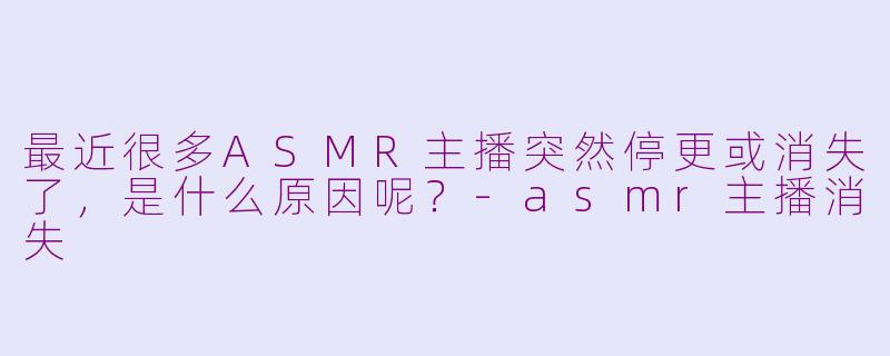 最近很多ASMR主播突然停更或消失了，是什么原因呢？