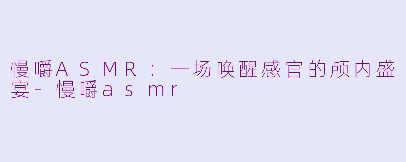 慢嚼ASMR：一场唤醒感官的颅内盛宴-慢嚼asmr