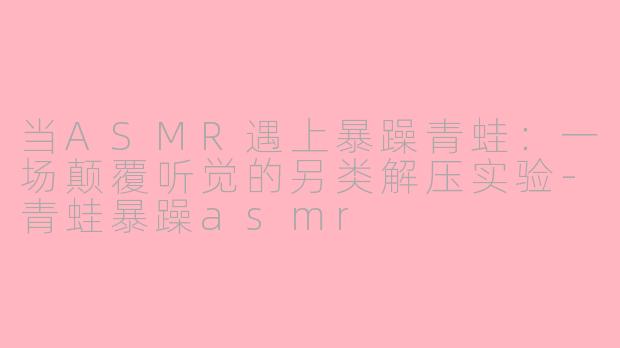 当ASMR遇上暴躁青蛙：一场颠覆听觉的另类解压实验-青蛙暴躁asmr