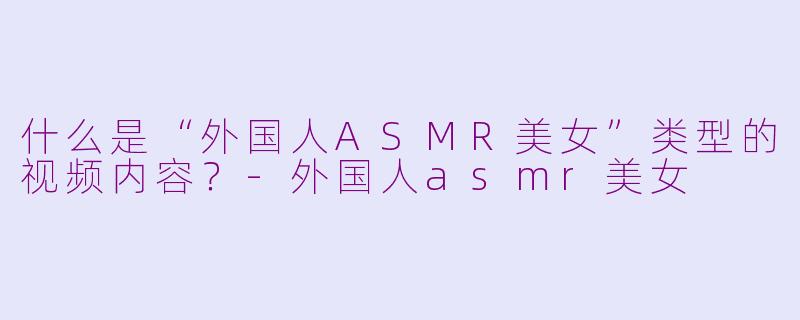什么是“外国人ASMR美女”类型的视频内容？