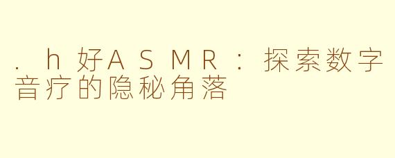 .h好ASMR：探索数字音疗的隐秘角落