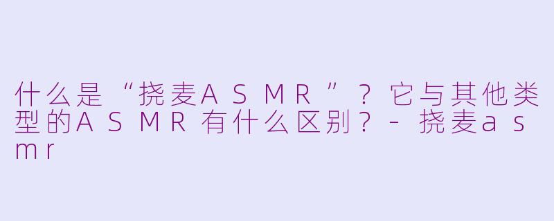 什么是“挠麦ASMR”?它与其他类型的ASMR有什么区别?-挠麦asmr