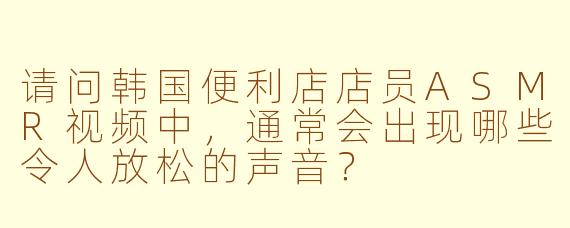 请问韩国便利店店员ASMR视频中，通常会出现哪些令人放松的声音？