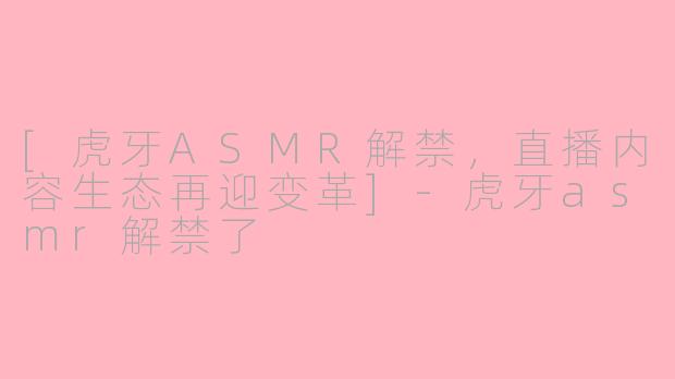 [虎牙ASMR解禁，直播内容生态再迎变革]-虎牙asmr解禁了
