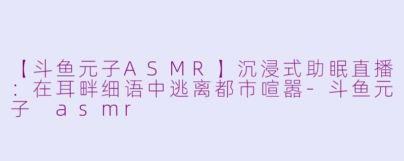 【斗鱼元子ASMR】沉浸式助眠直播：在耳畔细语中逃离都市喧嚣-斗鱼元子 asmr