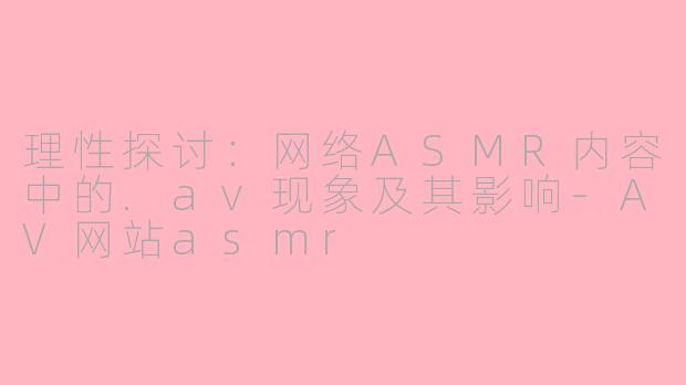理性探讨：网络ASMR内容中的.av现象及其影响-AV网站asmr