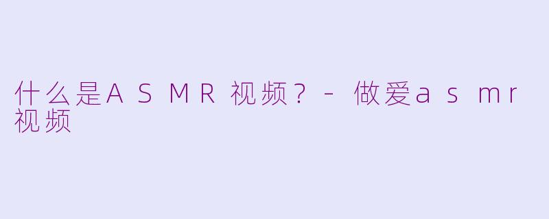 什么是ASMR视频？-做爱asmr视频