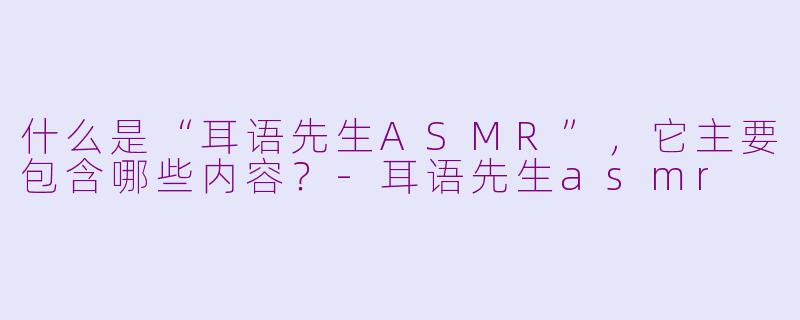 什么是“耳语先生ASMR”，它主要包含哪些内容？
