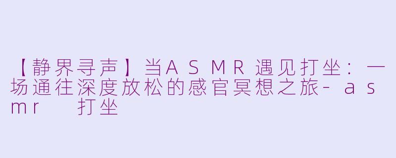 【静界寻声】当ASMR遇见打坐：一场通往深度放松的感官冥想之旅-asmr 打坐