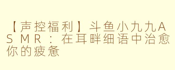 【声控福利】斗鱼小九九ASMR：在耳畔细语中治愈你的疲惫