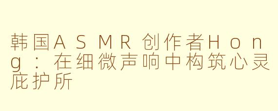 韩国ASMR创作者Hong：在细微声响中构筑心灵庇护所