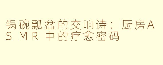 锅碗瓢盆的交响诗：厨房ASMR中的疗愈密码
