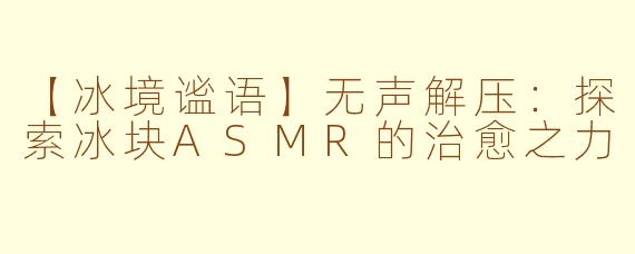 【冰境谧语】无声解压：探索冰块ASMR的治愈之力