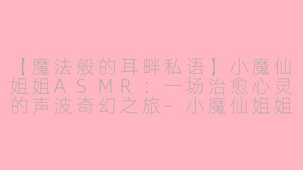 【魔法般的耳畔私语】小魔仙姐姐ASMR：一场治愈心灵的声波奇幻之旅-小魔仙姐姐asmr
