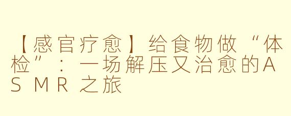 【感官疗愈】给食物做“体检”：一场解压又治愈的ASMR之旅