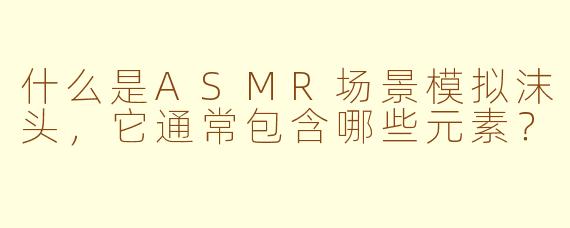 什么是ASMR场景模拟沫头，它通常包含哪些元素？