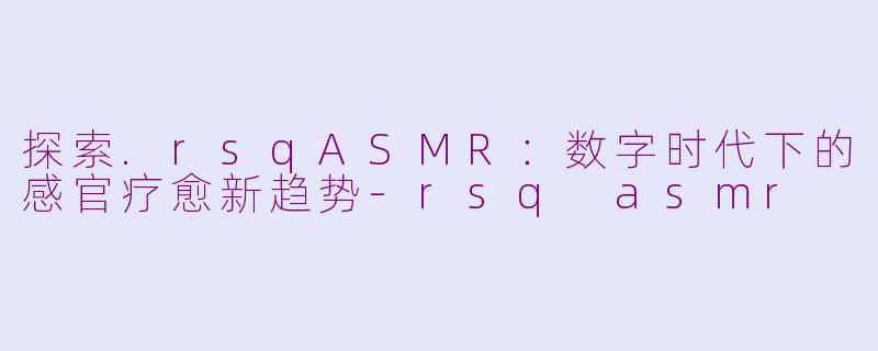 探索.rsqASMR：数字时代下的感官疗愈新趋势-rsq asmr