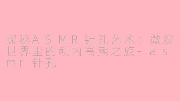 探秘ASMR针孔艺术:微观世界里的颅内高潮之旅-asmr针孔