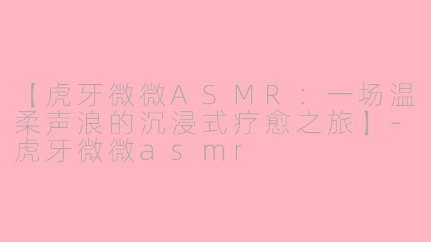 【虎牙微微ASMR：一场温柔声浪的沉浸式疗愈之旅】-虎牙微微asmr