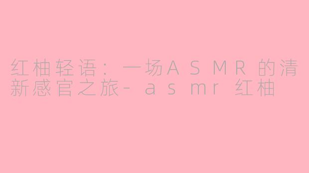 红柚轻语：一场ASMR的清新感官之旅-asmr红柚