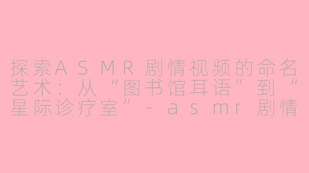 探索ASMR剧情视频的命名艺术:从“图书馆耳语”到“星际诊疗室”-asmr剧情名称