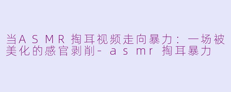 当ASMR掏耳视频走向暴力:一场被美化的感官剥削-asmr掏耳暴力