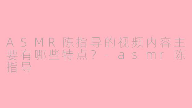 ASMR陈指导的视频内容主要有哪些特点？-asmr陈指导