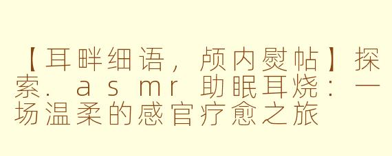 【耳畔细语，颅内熨帖】探索.asmr助眠耳烧：一场温柔的感官疗愈之旅