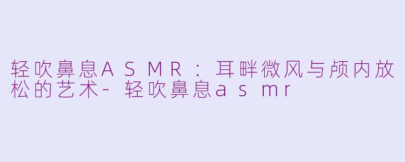 轻吹鼻息ASMR：耳畔微风与颅内放松的艺术-轻吹鼻息asmr