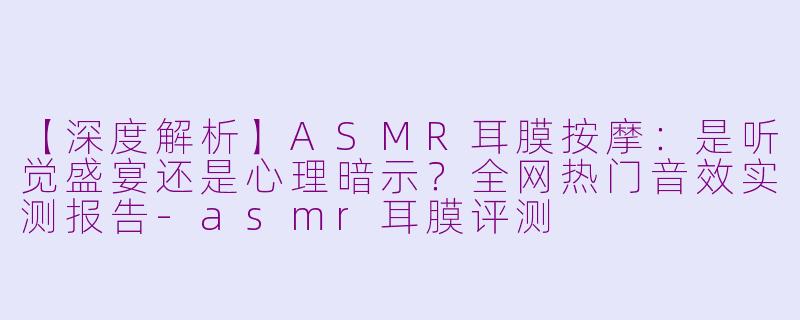 【深度解析】ASMR耳膜按摩：是听觉盛宴还是心理暗示？全网热门音效实测报告-asmr耳膜评测