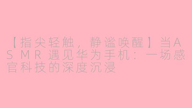 【指尖轻触,静谧唤醒】当ASMR遇见华为手机:一场感官科技的深度沉浸