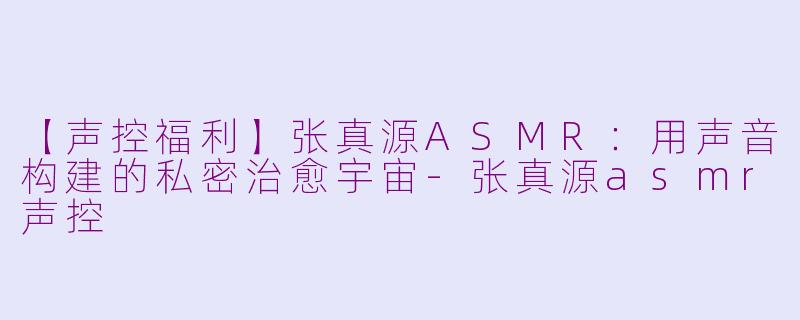 【声控福利】张真源ASMR：用声音构建的私密治愈宇宙-张真源asmr声控