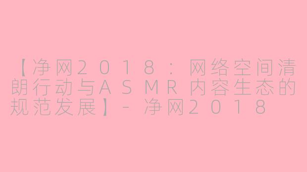 【净网2018：网络空间清朗行动与ASMR内容生态的规范发展】-净网2018 asmr
