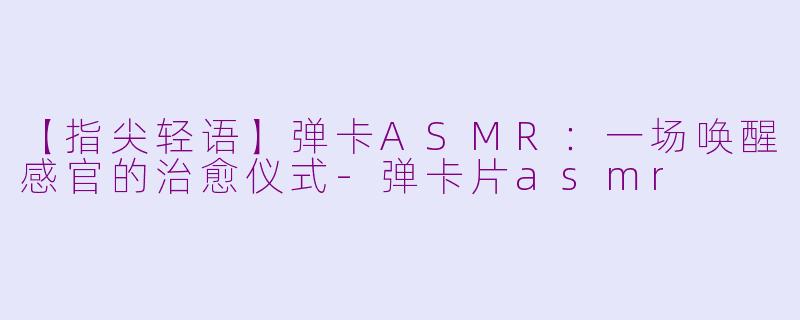 【指尖轻语】弹卡ASMR：一场唤醒感官的治愈仪式-弹卡片asmr