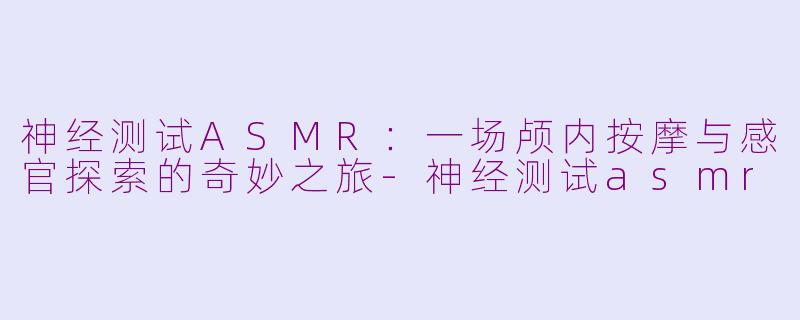 神经测试ASMR：一场颅内按摩与感官探索的奇妙之旅-神经测试asmr