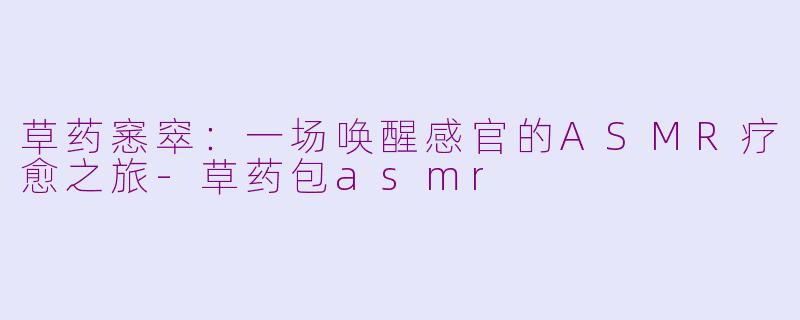 草药窸窣:一场唤醒感官的ASMR疗愈之旅-草药包asmr