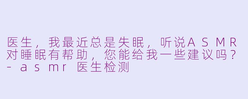 医生，我最近总是失眠，听说ASMR对睡眠有帮助，您能给我一些建议吗？-asmr医生检测
