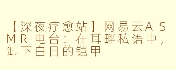 【深夜疗愈站】网易云ASMR电台：在耳畔私语中，卸下白日的铠甲