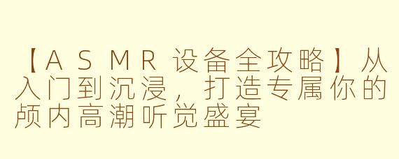 【ASMR设备全攻略】从入门到沉浸，打造专属你的颅内高潮听觉盛宴
