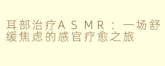 耳部治疗ASMR：一场舒缓焦虑的感官疗愈之旅