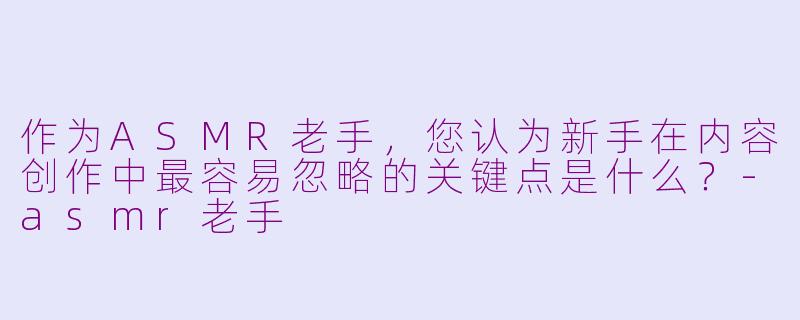 作为ASMR老手，您认为新手在内容创作中最容易忽略的关键点是什么？-asmr老手