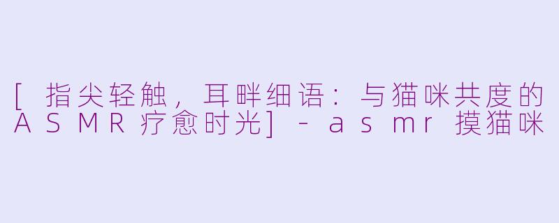 [指尖轻触，耳畔细语：与猫咪共度的ASMR疗愈时光]-asmr摸猫咪