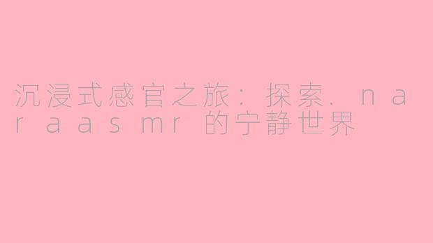 沉浸式感官之旅：探索.naraasmr的宁静世界