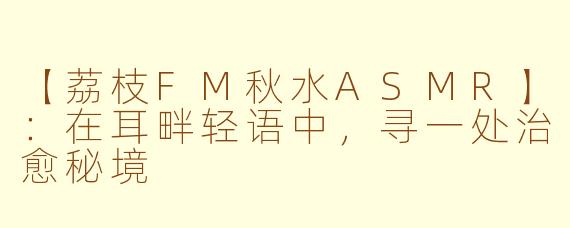 【荔枝FM秋水ASMR】：在耳畔轻语中，寻一处治愈秘境