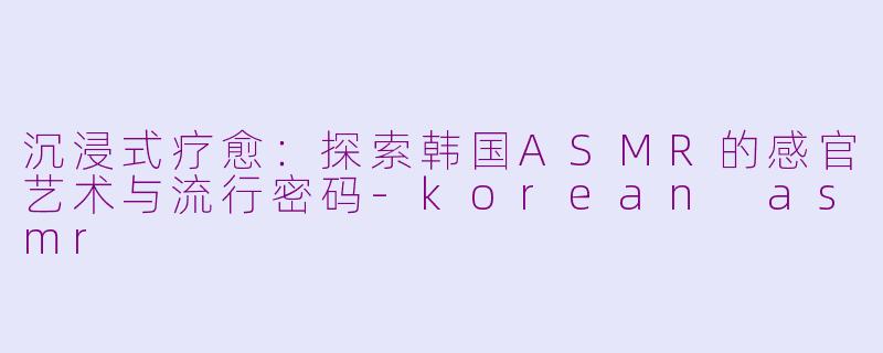 沉浸式疗愈：探索韩国ASMR的感官艺术与流行密码-korean asmr